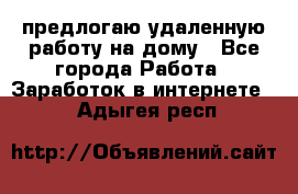 предлогаю удаленную работу на дому - Все города Работа » Заработок в интернете   . Адыгея респ.